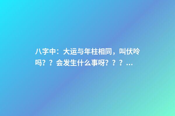 八字中：大运与年柱相同，叫伏呤吗？？会发生什么事呀？？？是不是那么可怕啊？？？！！ 八字大运流年伏呤怎么看-第1张-观点-玄机派